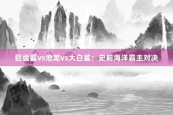 巨齿鲨vs沧龙vs大白鲨：史前海洋霸主对决